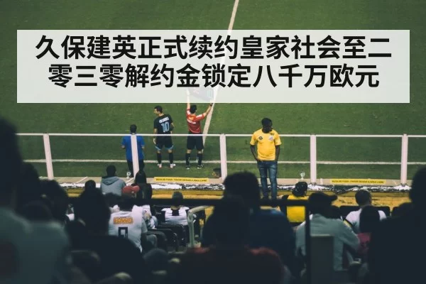 久保建英正式续约皇家社会至二零三零解约金锁定八千万欧元